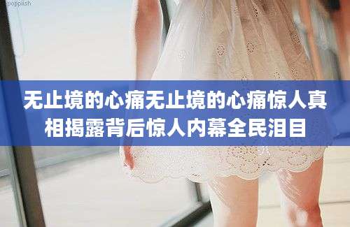 无止境的心痛无止境的心痛惊人真相揭露背后惊人内幕全民泪目