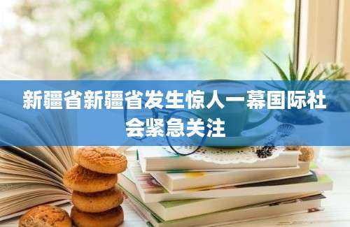新疆省新疆省发生惊人一幕国际社会紧急关注