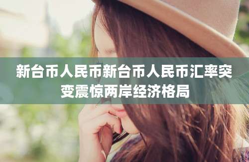 新台币人民币新台币人民币汇率突变震惊两岸经济格局