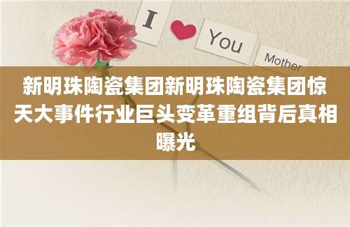 新明珠陶瓷集团新明珠陶瓷集团惊天大事件行业巨头变革重组背后真相曝光