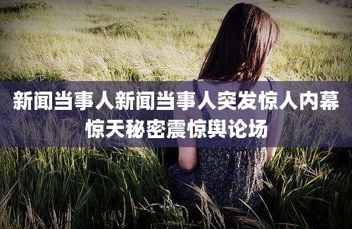 新闻当事人新闻当事人突发惊人内幕惊天秘密震惊舆论场