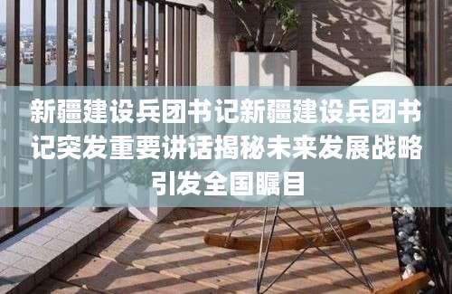 新疆建设兵团书记新疆建设兵团书记突发重要讲话揭秘未来发展战略引发全国瞩目
