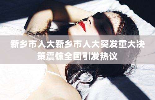 新乡市人大新乡市人大突发重大决策震惊全国引发热议