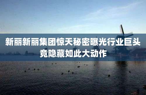 新丽新丽集团惊天秘密曝光行业巨头竟隐藏如此大动作