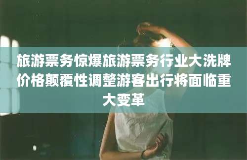 旅游票务惊爆旅游票务行业大洗牌价格颠覆性调整游客出行将面临重大变革