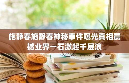 施静春施静春神秘事件曝光真相震撼业界一石激起千层浪