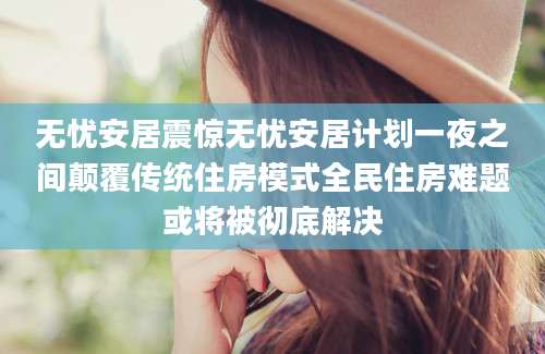 无忧安居震惊无忧安居计划一夜之间颠覆传统住房模式全民住房难题或将被彻底解决