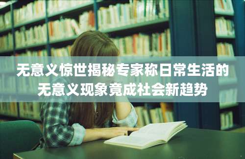 无意义惊世揭秘专家称日常生活的无意义现象竟成社会新趋势