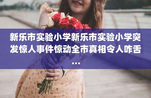 新乐市实验小学新乐市实验小学突发惊人事件惊动全市真相令人咋舌...