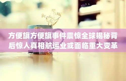 方便旗方便旗事件震惊全球揭秘背后惊人真相航运业或面临重大变革
