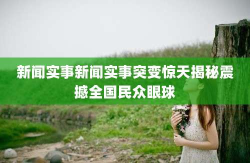 新闻实事新闻实事突变惊天揭秘震撼全国民众眼球