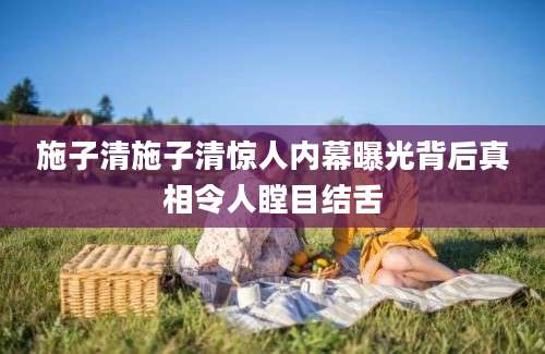 施子清施子清惊人内幕曝光背后真相令人瞠目结舌