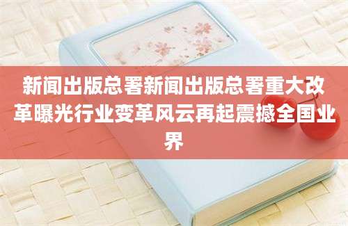 新闻出版总署新闻出版总署重大改革曝光行业变革风云再起震撼全国业界
