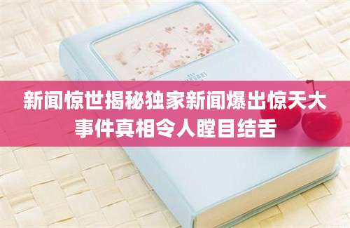 新闻惊世揭秘独家新闻爆出惊天大事件真相令人瞠目结舌
