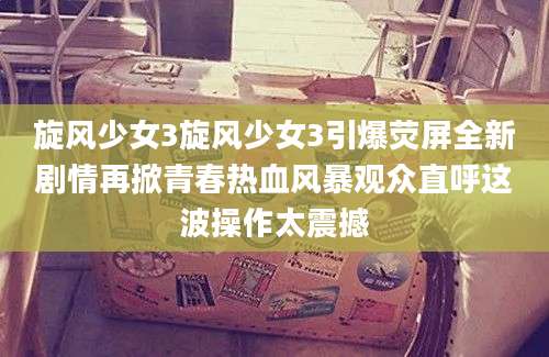 旋风少女3旋风少女3引爆荧屏全新剧情再掀青春热血风暴观众直呼这波操作太震撼