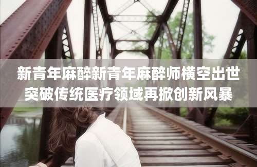 新青年麻醉新青年麻醉师横空出世突破传统医疗领域再掀创新风暴