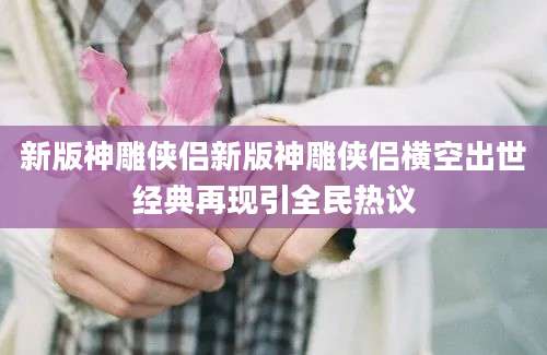 新版神雕侠侣新版神雕侠侣横空出世经典再现引全民热议