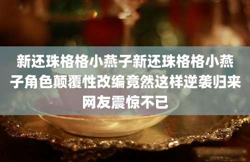 新还珠格格小燕子新还珠格格小燕子角色颠覆性改编竟然这样逆袭归来网友震惊不已
