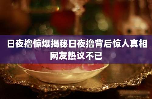 日夜撸惊爆揭秘日夜撸背后惊人真相网友热议不已