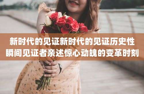 新时代的见证新时代的见证历史性瞬间见证者亲述惊心动魄的变革时刻