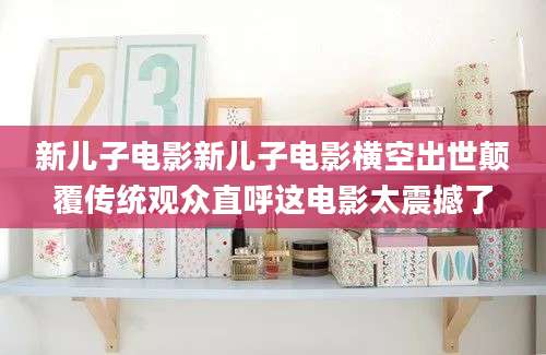 新儿子电影新儿子电影横空出世颠覆传统观众直呼这电影太震撼了