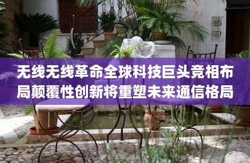无线无线革命全球科技巨头竞相布局颠覆性创新将重塑未来通信格局