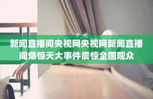 新闻直播间央视网央视网新闻直播间爆惊天大事件震惊全国观众
