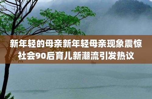 新年轻的母亲新年轻母亲现象震惊社会90后育儿新潮流引发热议