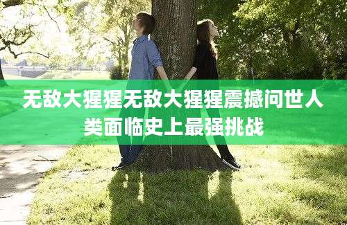 无敌大猩猩无敌大猩猩震撼问世人类面临史上最强挑战