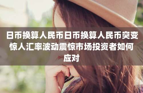 日币换算人民币日币换算人民币突变惊人汇率波动震惊市场投资者如何应对