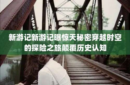 新游记新游记曝惊天秘密穿越时空的探险之旅颠覆历史认知