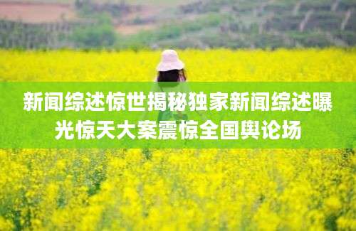 新闻综述惊世揭秘独家新闻综述曝光惊天大案震惊全国舆论场