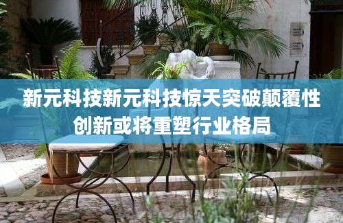 新元科技新元科技惊天突破颠覆性创新或将重塑行业格局