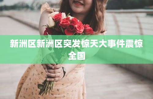 新洲区新洲区突发惊天大事件震惊全国