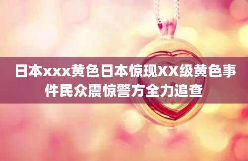 日本xxx黄色日本惊现XX级黄色事件民众震惊警方全力追查
