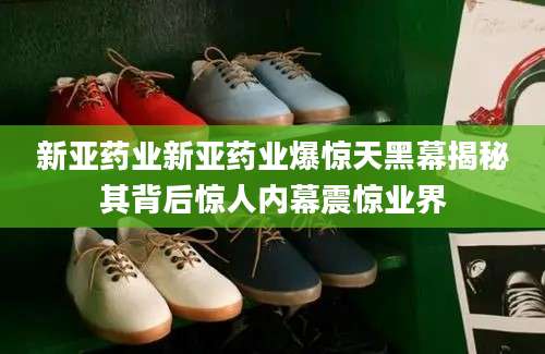 新亚药业新亚药业爆惊天黑幕揭秘其背后惊人内幕震惊业界