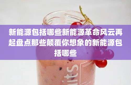 新能源包括哪些新能源革命风云再起盘点那些颠覆你想象的新能源包括哪些