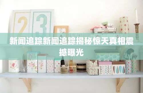 新闻追踪新闻追踪揭秘惊天真相震撼曝光