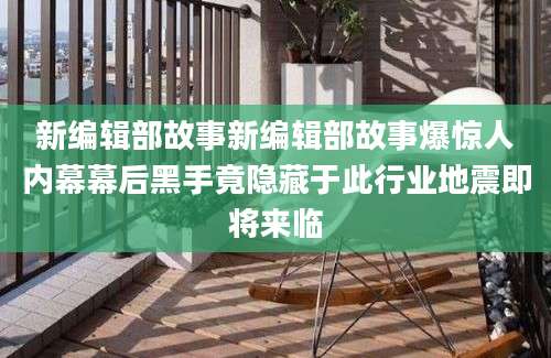 新编辑部故事新编辑部故事爆惊人内幕幕后黑手竟隐藏于此行业地震即将来临