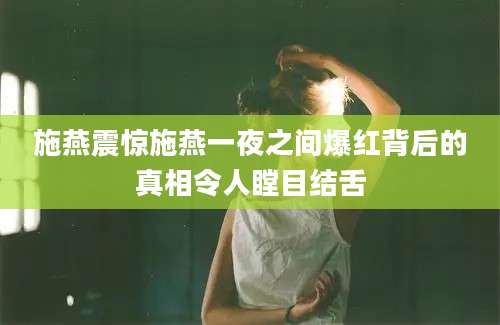 施燕震惊施燕一夜之间爆红背后的真相令人瞠目结舌