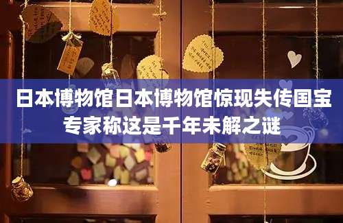 日本博物馆日本博物馆惊现失传国宝专家称这是千年未解之谜