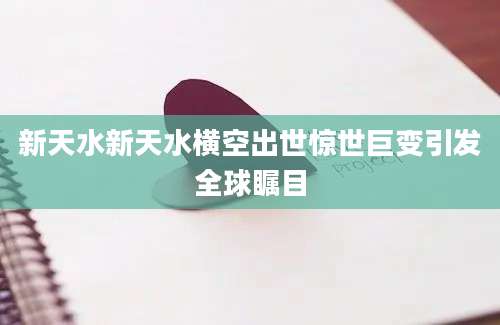新天水新天水横空出世惊世巨变引发全球瞩目