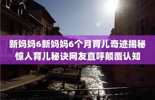 新妈妈6新妈妈6个月育儿奇迹揭秘惊人育儿秘诀网友直呼颠覆认知