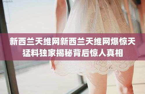 新西兰天维网新西兰天维网爆惊天猛料独家揭秘背后惊人真相