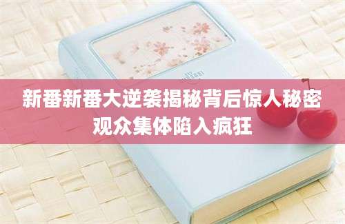 新番新番大逆袭揭秘背后惊人秘密观众集体陷入疯狂