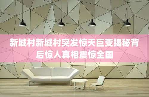 新城村新城村突发惊天巨变揭秘背后惊人真相震惊全国