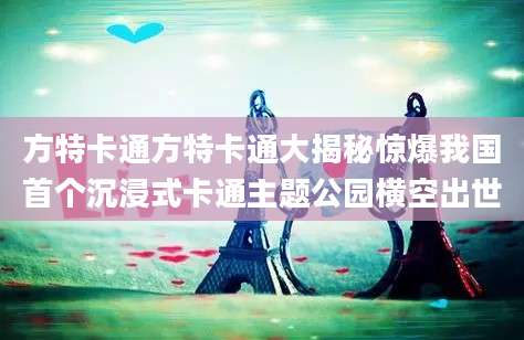 方特卡通方特卡通大揭秘惊爆我国首个沉浸式卡通主题公园横空出世