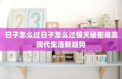 日子怎么过日子怎么过惊天秘密揭露现代生活新趋势