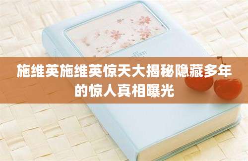 施维英施维英惊天大揭秘隐藏多年的惊人真相曝光