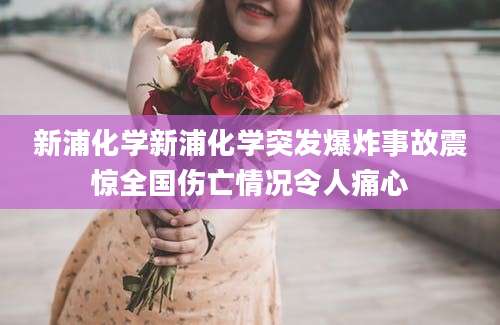 新浦化学新浦化学突发爆炸事故震惊全国伤亡情况令人痛心